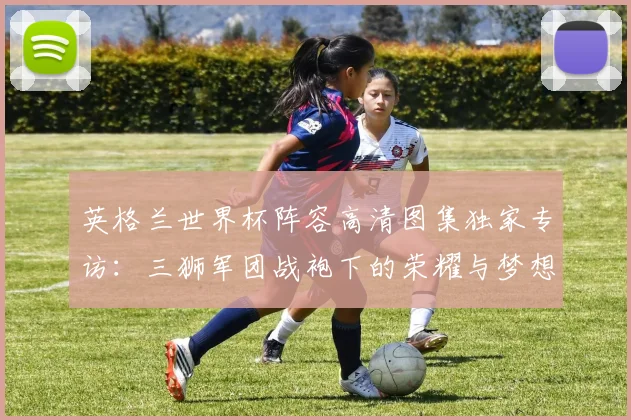 英格兰世界杯阵容高清图集独家专访：三狮军团战袍下的荣耀与梦想