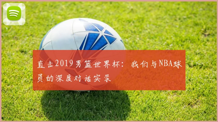 直击2019男篮世界杯：我们与NBA球员的深度对话实录