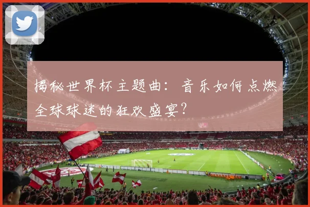 揭秘世界杯主题曲：音乐如何点燃全球球迷的狂欢盛宴？