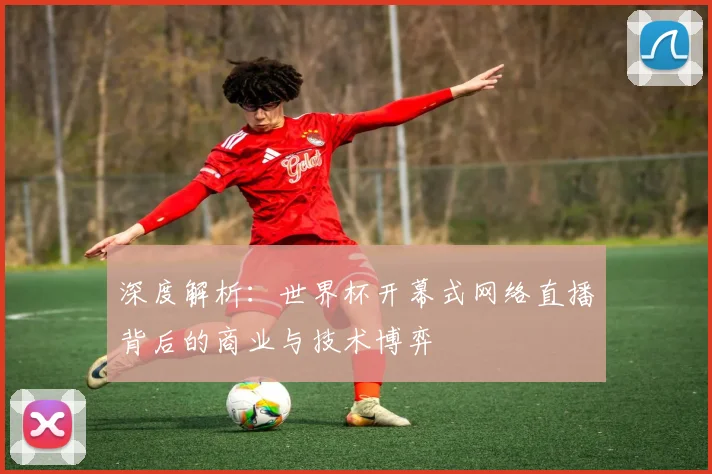 深度解析:世界杯开幕式网络直播背后的商业与技术博弈
