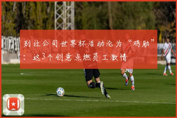 别让公司世界杯活动沦为“鸡肋”：这3个创意点燃员工激情