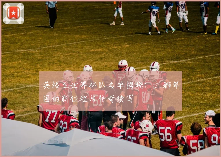 英格兰世界杯队名单揭晓：三狮军团的新征程与传奇续写