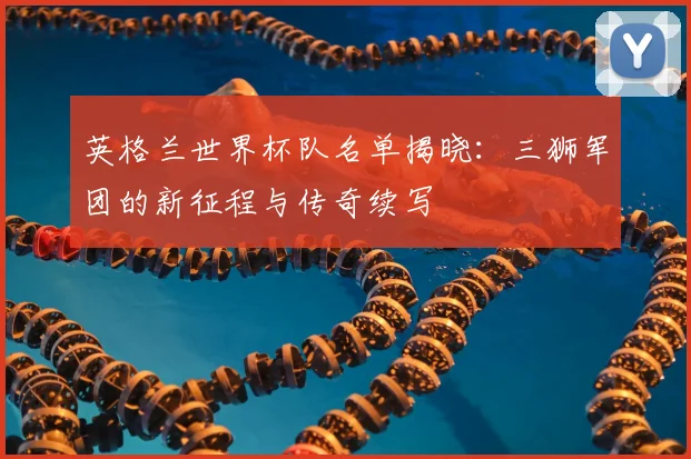英格兰世界杯队名单揭晓：三狮军团的新征程与传奇续写