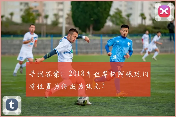 寻找答案:2018年世界杯阿根廷门将位置为何成为焦点?