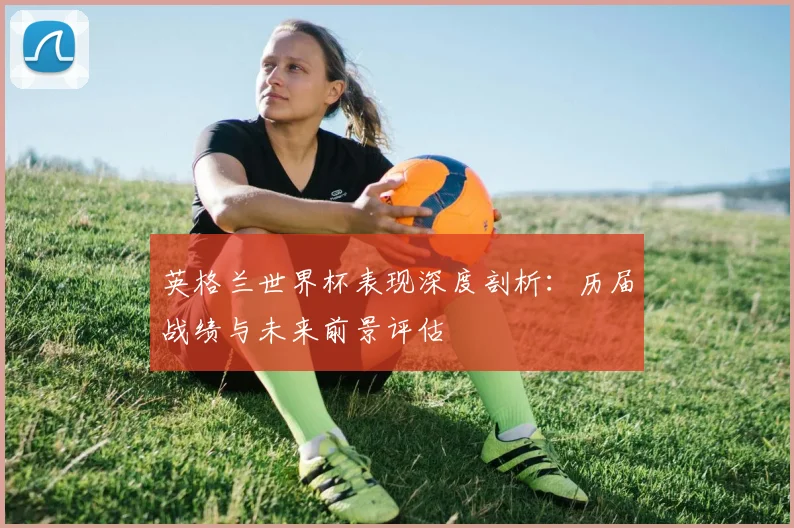 英格兰世界杯表现深度剖析：历届战绩与未来前景评估