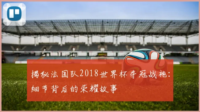 揭秘法国队2018世界杯夺冠战袍:细节背后的荣耀故事
