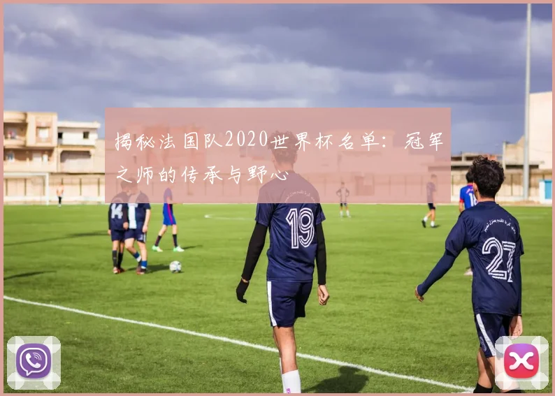 揭秘法国队2020世界杯名单：冠军之师的传承与野心