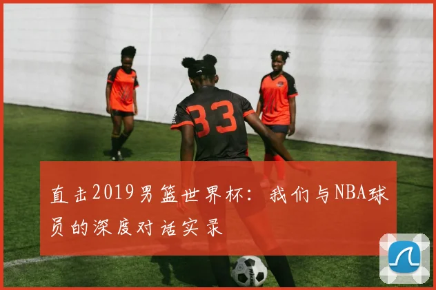 直击2019男篮世界杯：我们与NBA球员的深度对话实录